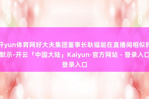 开yun体育网好大夫集团董事长耿福能在直播间相似时默示-开云「中国大陆」Kaiyun·官方网站 - 登录入口