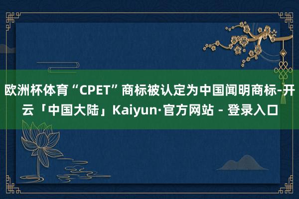 欧洲杯体育“CPET”商标被认定为中国闻明商标-开云「中国大陆」Kaiyun·官方网站 - 登录入口