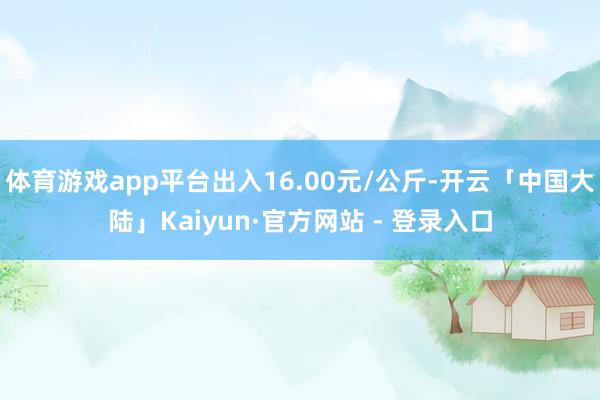 体育游戏app平台出入16.00元/公斤-开云「中国大陆」Kaiyun·官方网站 - 登录入口