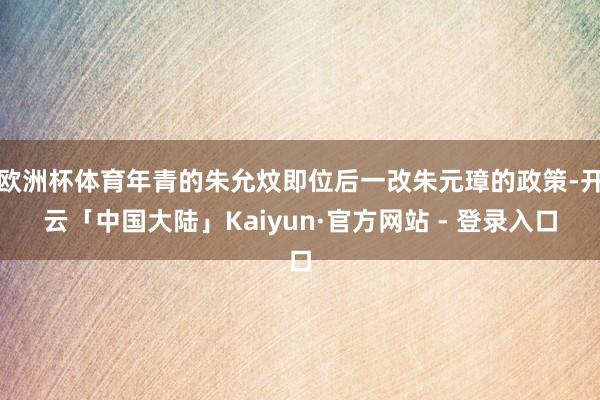 欧洲杯体育年青的朱允炆即位后一改朱元璋的政策-开云「中国大陆」Kaiyun·官方网站 - 登录入口