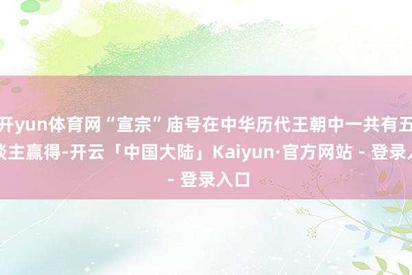 开yun体育网“宣宗”庙号在中华历代王朝中一共有五东谈主赢得-开云「中国大陆」Kaiyun·官方网站 - 登录入口