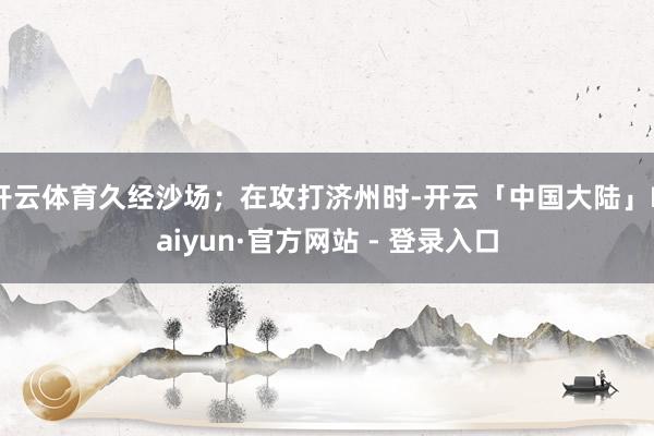 开云体育久经沙场；在攻打济州时-开云「中国大陆」Kaiyun·官方网站 - 登录入口