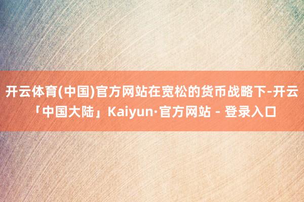 开云体育(中国)官方网站　　在宽松的货币战略下-开云「中国大陆」Kaiyun·官方网站 - 登录入口