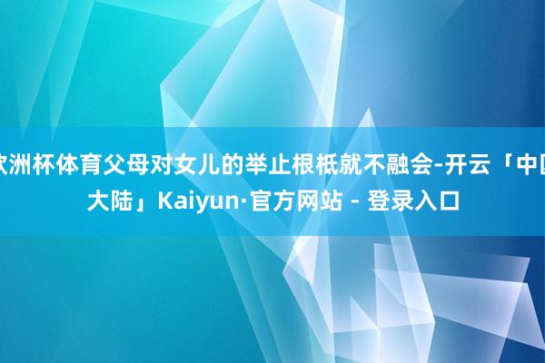 欧洲杯体育父母对女儿的举止根柢就不融会-开云「中国大陆」Kaiyun·官方网站 - 登录入口