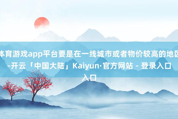 体育游戏app平台要是在一线城市或者物价较高的地区-开云「中国大陆」Kaiyun·官方网站 - 登录入口