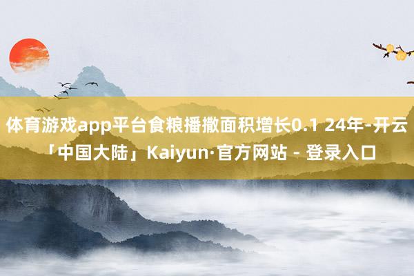 体育游戏app平台食粮播撒面积增长0.1 24年-开云「中国大陆」Kaiyun·官方网站 - 登录入口