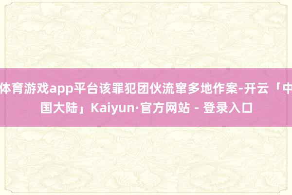 体育游戏app平台该罪犯团伙流窜多地作案-开云「中国大陆」Kaiyun·官方网站 - 登录入口