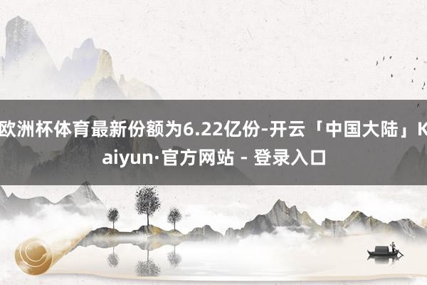欧洲杯体育最新份额为6.22亿份-开云「中国大陆」Kaiyun·官方网站 - 登录入口